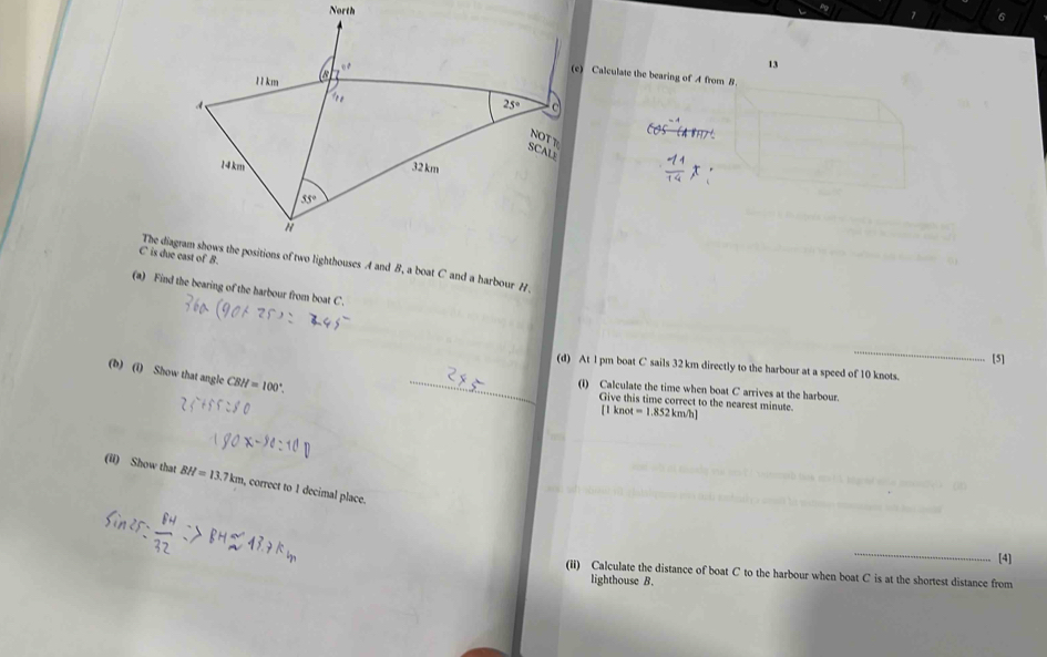6
13
(c) Calculate the bearing of A from B
The diagram shows the positions of two lighthouses A and B, a boat C and a harbour H
(a) Find the bearing of the harbour from boat C.
_
[5]
_
(d) At l pm boat C sails 32 km directly to the harbour at a speed of 10 knots.
(b) (i) Show that angle CBH=100°.
(I) Calculate the time when boat C arrives at the harbour.
Give this time correct to the nearest minute. ot=1.852km/h]
[ 1 kr
(ii) Show that BH=13.7km , correct to 1 decimal place.
_
[4]
(ii) Calculate the distance of boat C to the harbour when boat C is at the shortest distance from
lighthouse B.