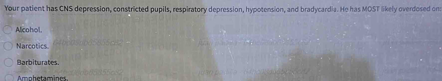 Your patient has CNS depression, constricted pupils, respiratory depression, hypotension, and bradycardia. He has MOST likely overdosed on:
Alcohol.
Narcotics.
Barbiturates.
Amphetamines.