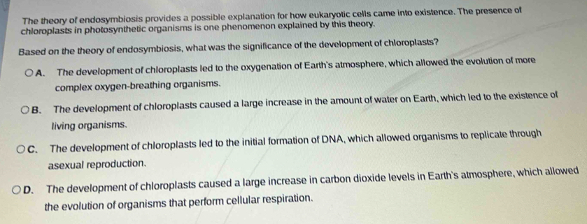 The theory of endosymbiosis provides a possible explanation for how eukaryotic cells came into existence. The presence of
chloroplasts in photosynthetic organisms is one phenomenon explained by this theory.
Based on the theory of endosymbiosis, what was the significance of the development of chloroplasts?
A. The development of chloroplasts led to the oxygenation of Earth's atmosphere, which allowed the evolution of more
complex oxygen-breathing organisms.
B. The development of chloroplasts caused a large increase in the amount of water on Earth, which led to the existence of
living organisms.
C. The development of chloroplasts led to the initial formation of DNA, which allowed organisms to replicate through
asexual reproduction.
D. The development of chloroplasts caused a large increase in carbon dioxide levels in Earth's atmosphere, which allowed
the evolution of organisms that perform cellular respiration.