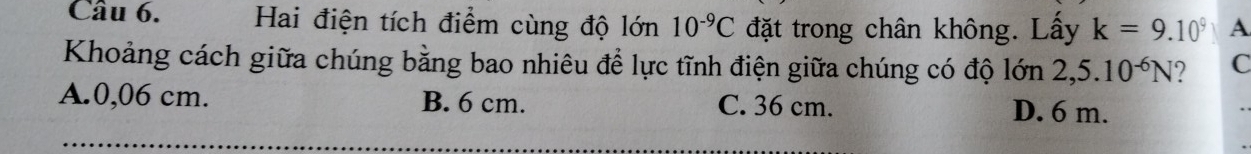 Hai điện tích điểm cùng độ lớn 10^(-9)C đặt trong chân không. Lấy k=9.10^9 A
Khoảng cách giữa chúng bằng bao nhiêu để lực tĩnh điện giữa chúng có độ lớn 2,5.10^(-6)N ? C
A. 0,06 cm. B. 6 cm. C. 36 cm.
D. 6 m.