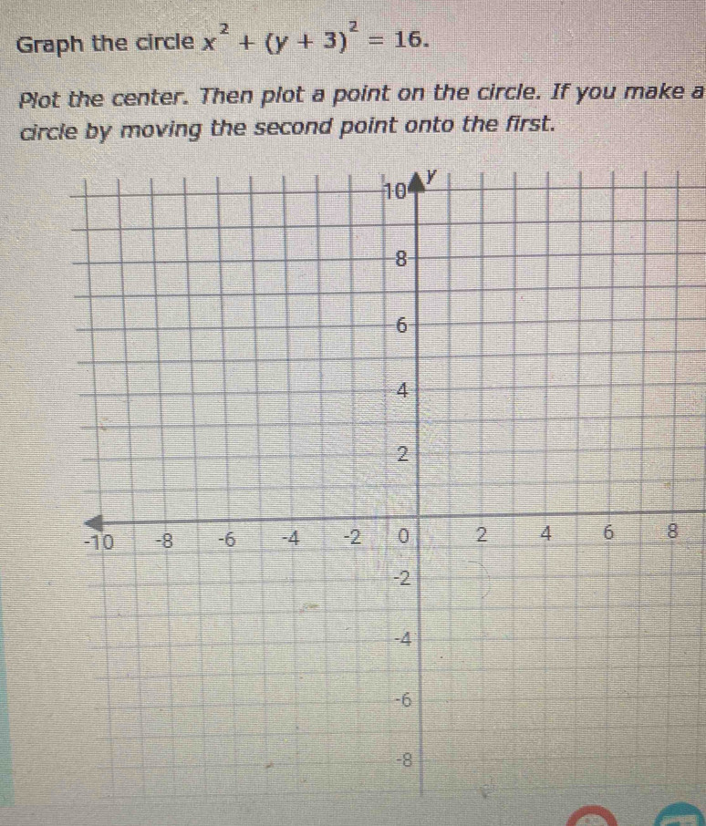 Graph the circle x^2+(y+3)^2=16. 
Plot the center. Then plot a point on the circle. If you make a 
circle by moving the second point onto the first.
8