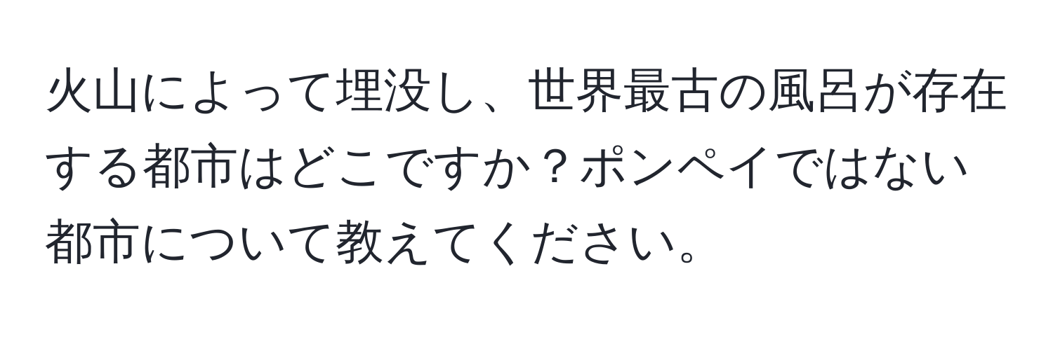 火山によって埋没し、世界最古の風呂が存在する都市はどこですか？ポンペイではない都市について教えてください。