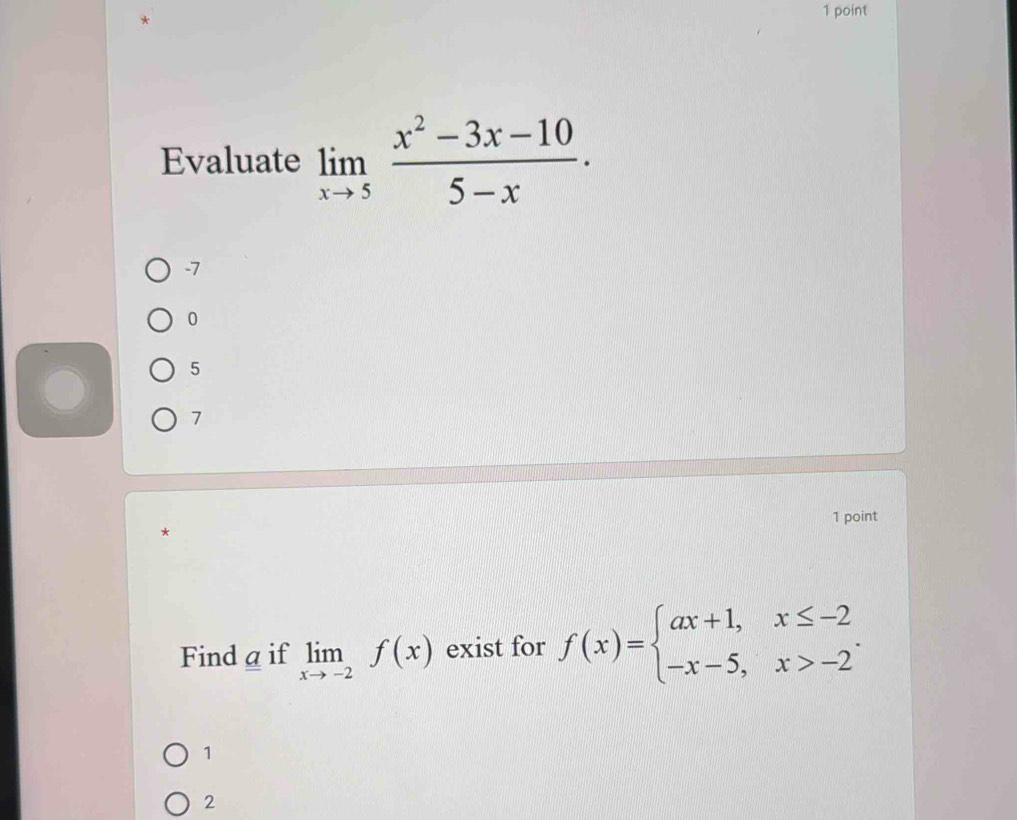 Evaluate limlimits _xto 5 (x^2-3x-10)/5-x .
-7
0
5
7
1 point
*
Find a if limlimits _xto -2f(x) exist for f(x)=beginarrayl ax+1,x≤ -2 -x-5,x>-2endarray..
1
2