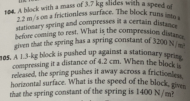 me 
104. A block with a mass of 3.7 kg slides with a speed of
2.2 m/s on a frictionless surface. The block runs into a 
stationary spring and compresses it a certain distance 
before coming to rest. What is the compression distance 
given that the spring has a spring constant of 3200N/m? 
105. A 1.3-kg block is pushed up against a stationary spring, 
compressing it a distance of 4.2 cm. When the block is 
released, the spring pushes it away across a frictionless. 
horizontal surface. What is the speed of the block, given 
that the spring constant of the spring is 1400 N/m?