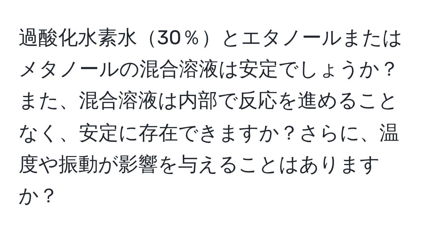 過酸化水素水30％とエタノールまたはメタノールの混合溶液は安定でしょうか？ また、混合溶液は内部で反応を進めることなく、安定に存在できますか？さらに、温度や振動が影響を与えることはありますか？