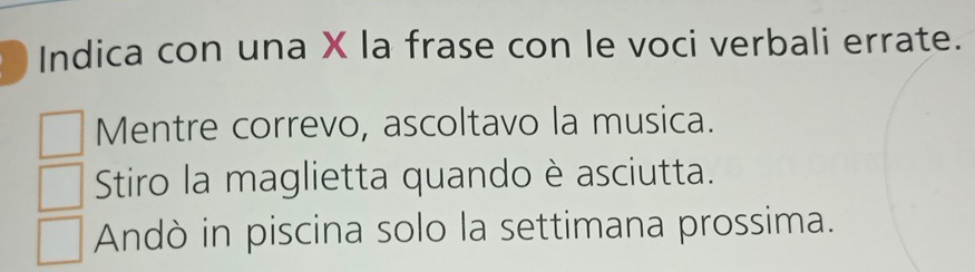 Indica con una X la frase con le voci verbali errate. 
Mentre correvo, ascoltavo la musica. 
Stiro la maglietta quando è asciutta. 
Andò in piscina solo la settimana prossima.