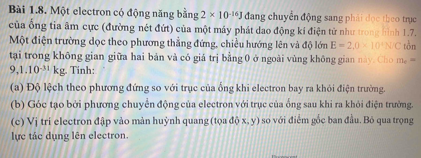 Một electron có động năng bằng 2* 10^(-16)J đang chuyển động sang phải dọc theo trục 
của ống tia âm cực (đường nét đứt) của một máy phát dao động kí điện tử như trong hình 1.7. 
Một điện trường dọc theo phương thắng đứng, chiều hướng lên và độ lớn E=2,0* 10^4N/C that Or
tại trong không gian giữa hai bản và có giá trị bằng 0 ở ngoài vùng không gian này. Cho m_e=
9,1.10^(-31)kg. Tính: 
(a) Độ lệch theo phương đứng so với trục của ống khi electron bay ra khỏi điện trường. 
(b) Góc tạo bởi phương chuyển động của electron với trục của ống sau khi ra khỏi điện trường. 
(c) Vị trí electron đập vào màn huỳnh quang (tọa độ x, y) so với điểm gốc ban đầu. Bỏ qua trọng 
lực tác dụng lên electron.