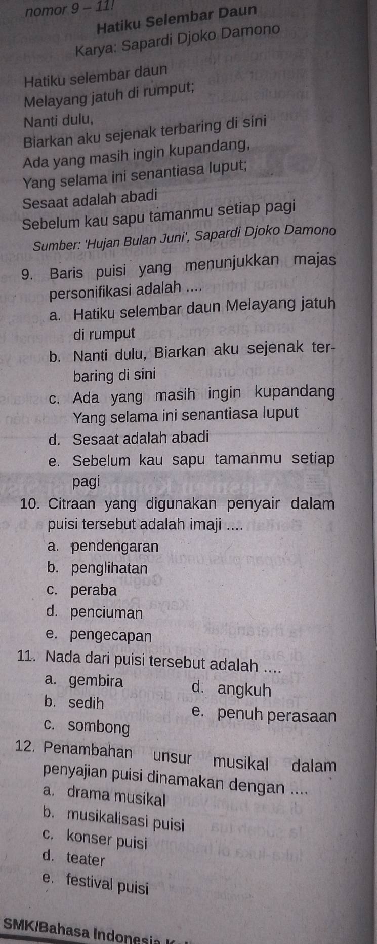 nomor 9-11! 
Hatiku Selembar Daun
Karya: Sapardi Djoko Damono
Hatiku selembar daun
Melayang jatuh di rumput;
Nanti dulu,
Biarkan aku sejenak terbaring di sini
Ada yang masih ingin kupandang,
Yang selama ini senantiasa luput;
Sesaat adalah abadi
Sebelum kau sapu tamanmu setiap pagi
Sumber: 'Hujan Bulan Juni', Sapardi Djoko Damono
9. Baris puisi yang menunjukkan majas
personifikasi adalah ....
a. Hatiku selembar daun Melayang jatuh
di rumput
b. Nanti dulu, Biarkan aku sejenak ter-
baring di sini
c. Ada yang masih ingin kupandang
Yang selama ini senantiasa luput
d. Sesaat adalah abadi
e. Sebelum kau sapu tamanmu setiap
pagi
10. Citraan yang digunakan penyair dalam
puisi tersebut adalah imaji ....
a. pendengaran
b. penglihatan
c. peraba
d. penciuman
e. pengecapan
11. Nada dari puisi tersebut adalah ....
a. gembira d. angkuh
b. sedih
e. penuh perasaan
c. sombong
12. Penambahan unsur musikal dalam
penyajian puisi dinamakan dengan ....
a. drama musikal
b. musikalisasi puisi
c. konser puisi
d. teater
e.festival puisi