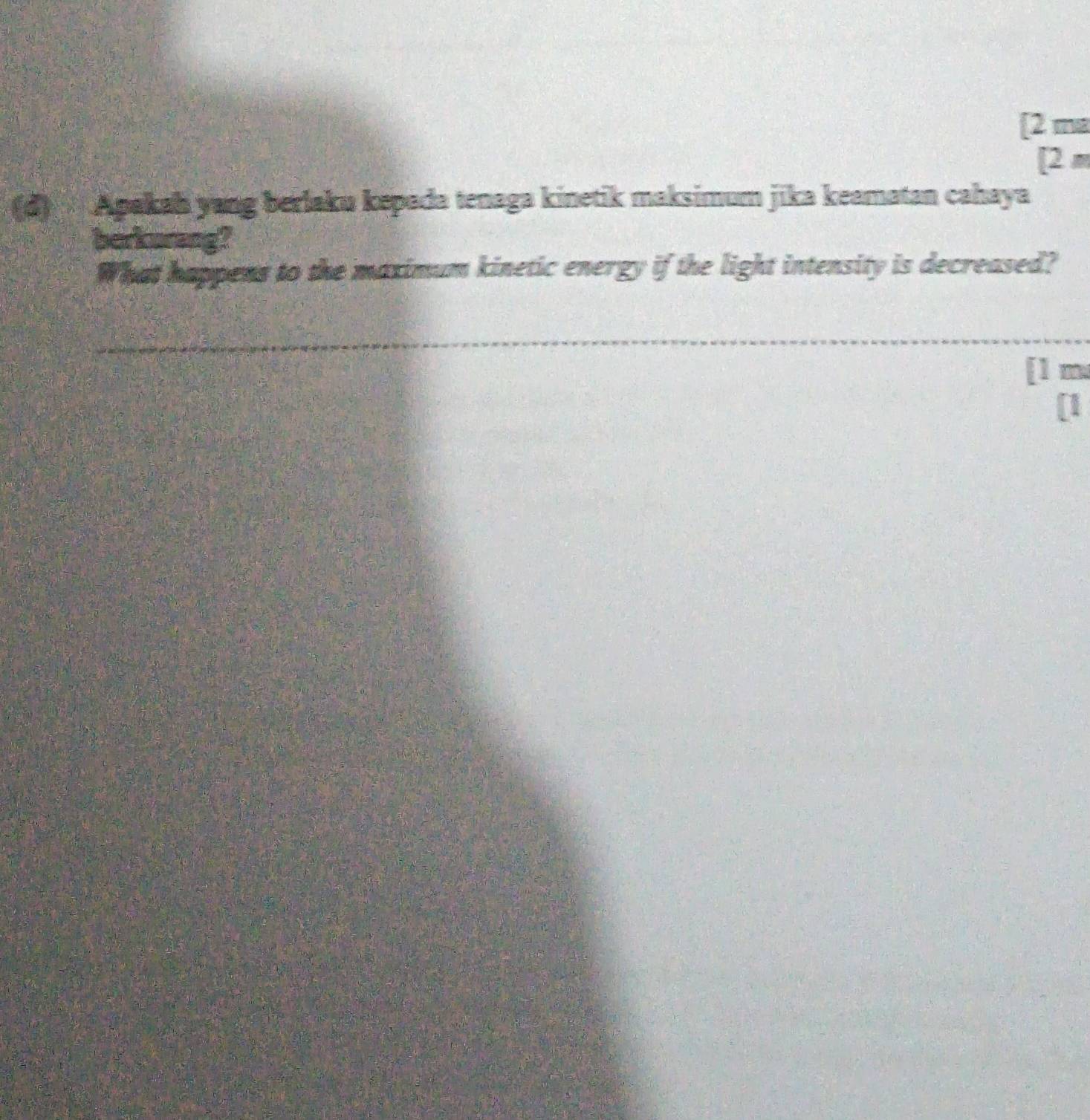 [2 ma 
[ 2 m
(d) Apakah yang berlaku kepada tenaga kinetik maksimum jika keamatan cahaya 
berkurang? 
What happens to the maximum kinetic energy if the light intensity is decreased? 
[ 1 m
[1