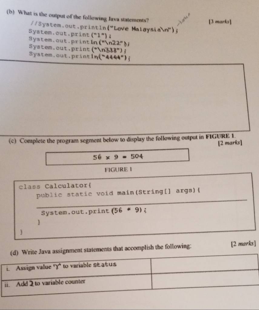 What is the output of the following Java statements?
[3 marks]
//System.out.print ln (^circ  Love Malay sin m''a)n'' ) 
System.out.print (^circ 1°);
Systen a.out.print ln (^nln 22^n)
System.out.print (sqrt[n]()n333'')j
_
System.out,print ln (^n4444°) t
(c) Complete the program segment below to display the following output in FIGURE 1.
[2 marks]
56* 9=504
FIGURE I
class Calculator
_
public static void main(String[] args)
System.out.print (56*9);
]
nt statements that accomplish the following: [2 marks]