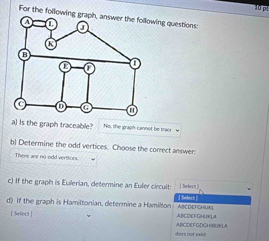 For the followinwing questions:
a) Is the graph traceable? No, the graph cannot be trace
b) Determine the odd vertices. Choose the correct answer:
There are no odd vertices.
c) If the graph is Eulerian, determine an Euler circuit: [ Select ]
[ Select ]
d) If the graph is Hamiltonian, determine a Hamilton ABCDEFGHIJKL
[ Select ] ABCDEFGHIJKLA
ABCDEFGDGHIBIJKLA
does not exist