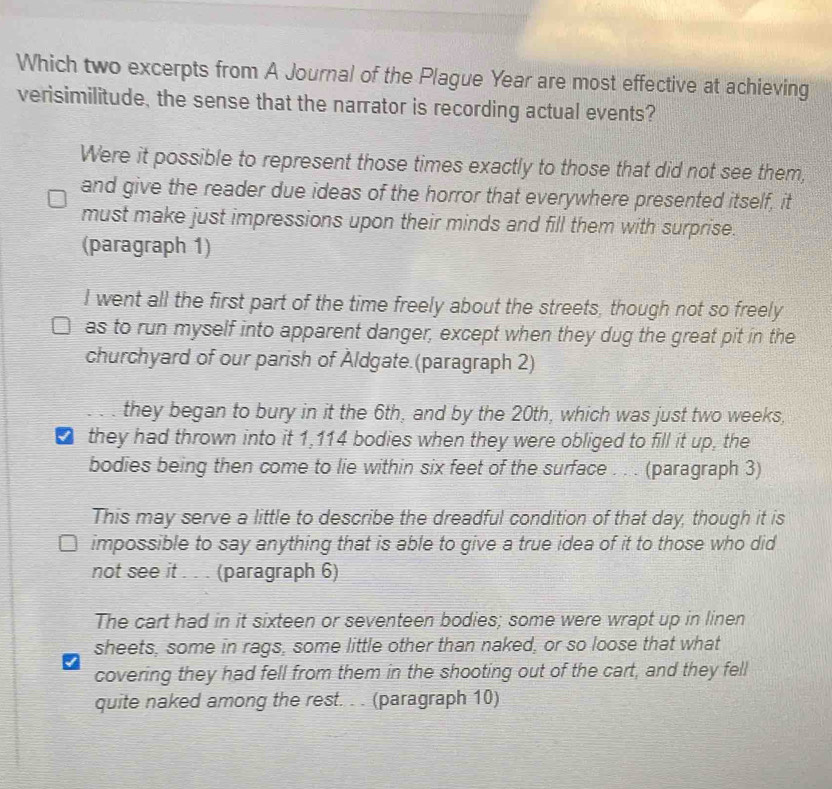 Which two excerpts from A Journal of the Plague Year are most effective at achieving
verisimilitude, the sense that the narrator is recording actual events?
Were it possible to represent those times exactly to those that did not see them,
and give the reader due ideas of the horror that everywhere presented itself, it
must make just impressions upon their minds and fill them with surprise.
(paragraph 1)
I went all the first part of the time freely about the streets, though not so freely
as to run myself into apparent danger, except when they dug the great pit in the
churchyard of our parish of Aldgate.(paragraph 2)
they began to bury in it the 6th, and by the 20th, which was just two weeks,
they had thrown into it 1,114 bodies when they were obliged to fill it up, the
bodies being then come to lie within six feet of the surface . . . (paragraph 3)
This may serve a little to describe the dreadful condition of that day, though it is
impossible to say anything that is able to give a true idea of it to those who did
not see it . . . (paragraph 6)
The cart had in it sixteen or seventeen bodies; some were wrapt up in linen
sheets, some in rags, some little other than naked, or so loose that what
covering they had fell from them in the shooting out of the cart, and they fell
quite naked among the rest. . . (paragraph 10)