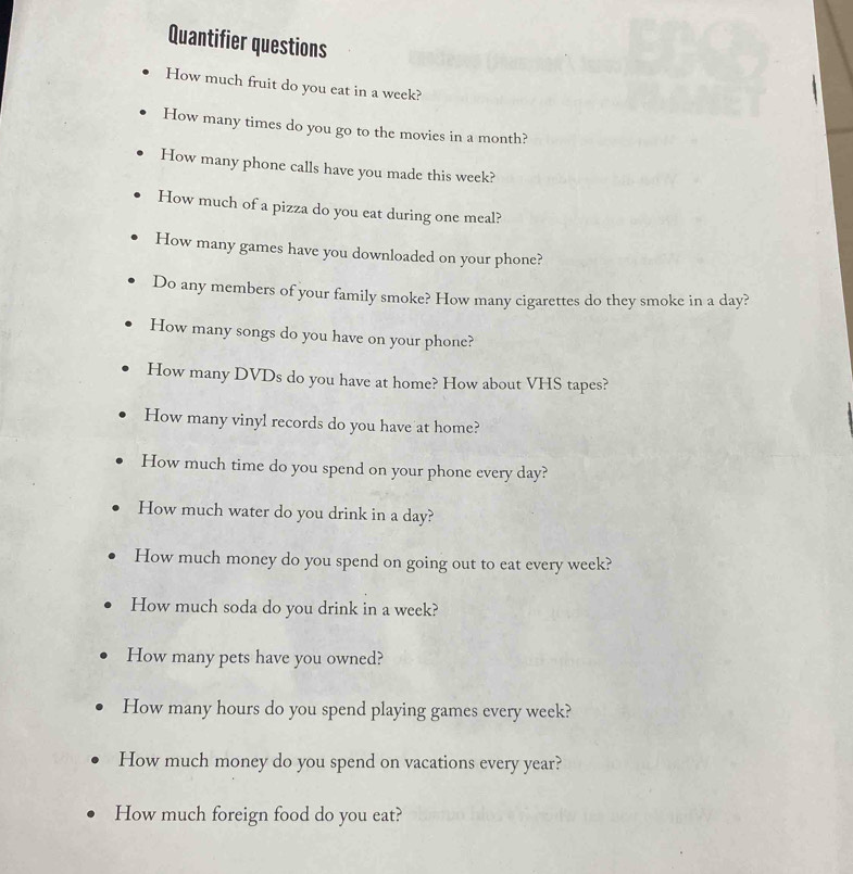 Quantifier questions 
How much fruit do you eat in a week? 
How many times do you go to the movies in a month? 
How many phone calls have you made this week? 
How much of a pizza do you eat during one meal? 
How many games have you downloaded on your phone? 
Do any members of your family smoke? How many cigarettes do they smoke in a day? 
How many songs do you have on your phone? 
How many DVDs do you have at home? How about VHS tapes? 
How many vinyl records do you have at home? 
How much time do you spend on your phone every day? 
How much water do you drink in a day? 
How much money do you spend on going out to eat every week? 
How much soda do you drink in a week? 
How many pets have you owned? 
How many hours do you spend playing games every week? 
How much money do you spend on vacations every year? 
How much foreign food do you eat?