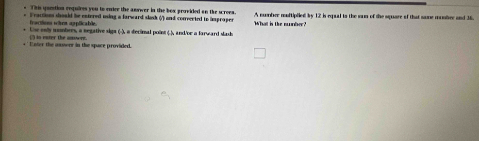 This question requires you to enter the answer in the box provided on the screen. A number multiplied by 12 is equal to the sum of the square of that same number and 36. 
Fractions should be entered using a forward slash (/) and converted to improper What is the number? 
fractions when applicable. 
Use only ummbers, a negative sign (-), a decimal point (.), and/or a forward slash 
(/) to enter the answer. 
Enter the answer in the space provided.