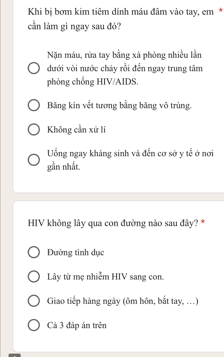 Khi bị bơm kim tiêm dính máu đâm vào tay, em*
cần làm gì ngay sau đó?
Nặn máu, rửa tay bằng xà phòng nhiều lần
dưới vòi nước chảy rồi đến ngay trung tâm
phòng chống HIV/AIDS.
Băng kín vết tương bằng băng vô trùng.
Không cần xử lí
Uống ngay kháng sinh và đến cơ sở y tế ở nơi
gần nhất.
HIV không lây qua con đường nào sau đây? *
Đường tình dục
Lây từ mẹ nhiễm HIV sang con.
Giao tiếp hàng ngày (ôm hôn, bắt tay, …)
Cả 3 đáp án trên