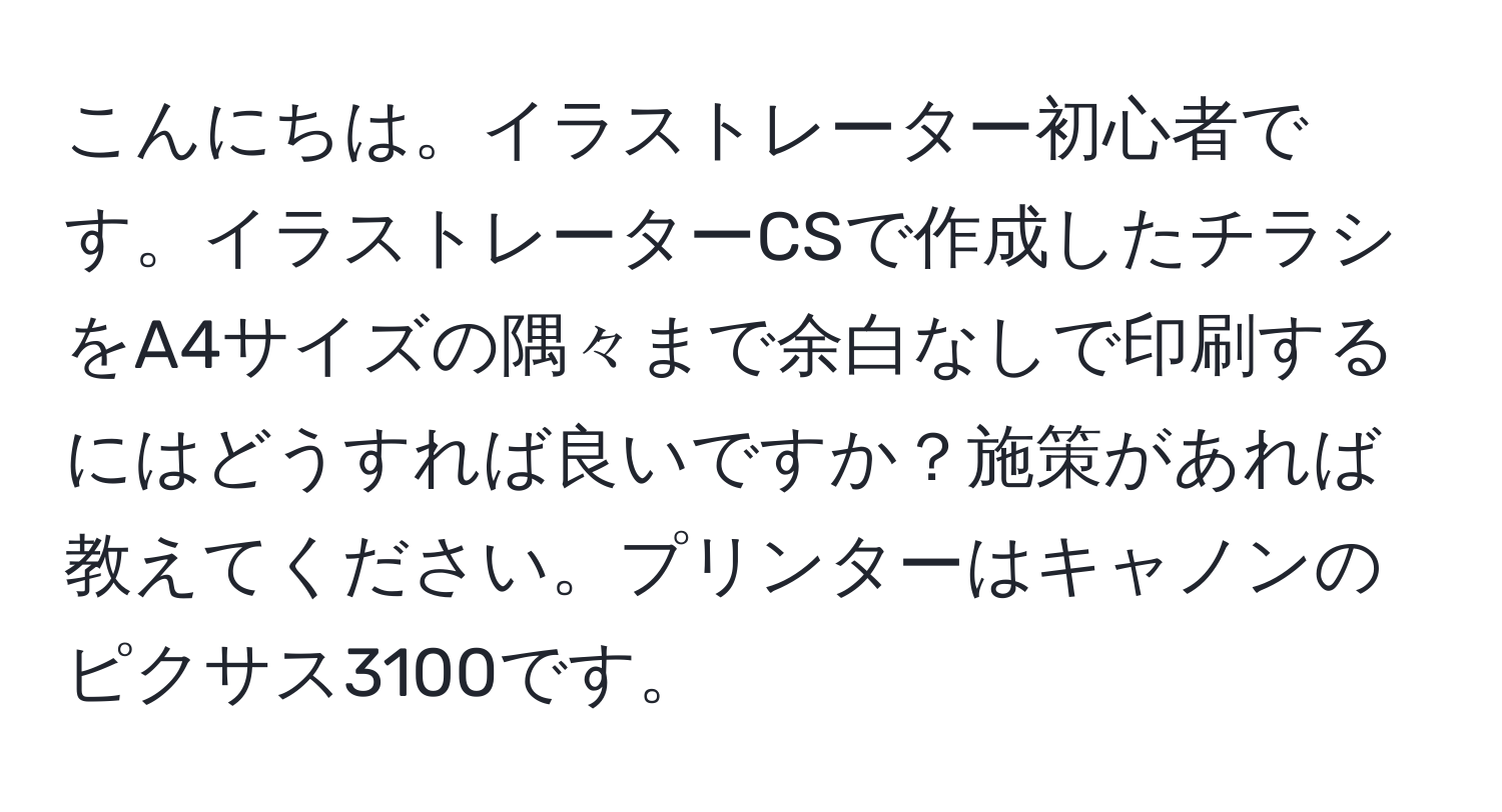 こんにちは。イラストレーター初心者です。イラストレーターCSで作成したチラシをA4サイズの隅々まで余白なしで印刷するにはどうすれば良いですか？施策があれば教えてください。プリンターはキャノンのピクサス3100です。