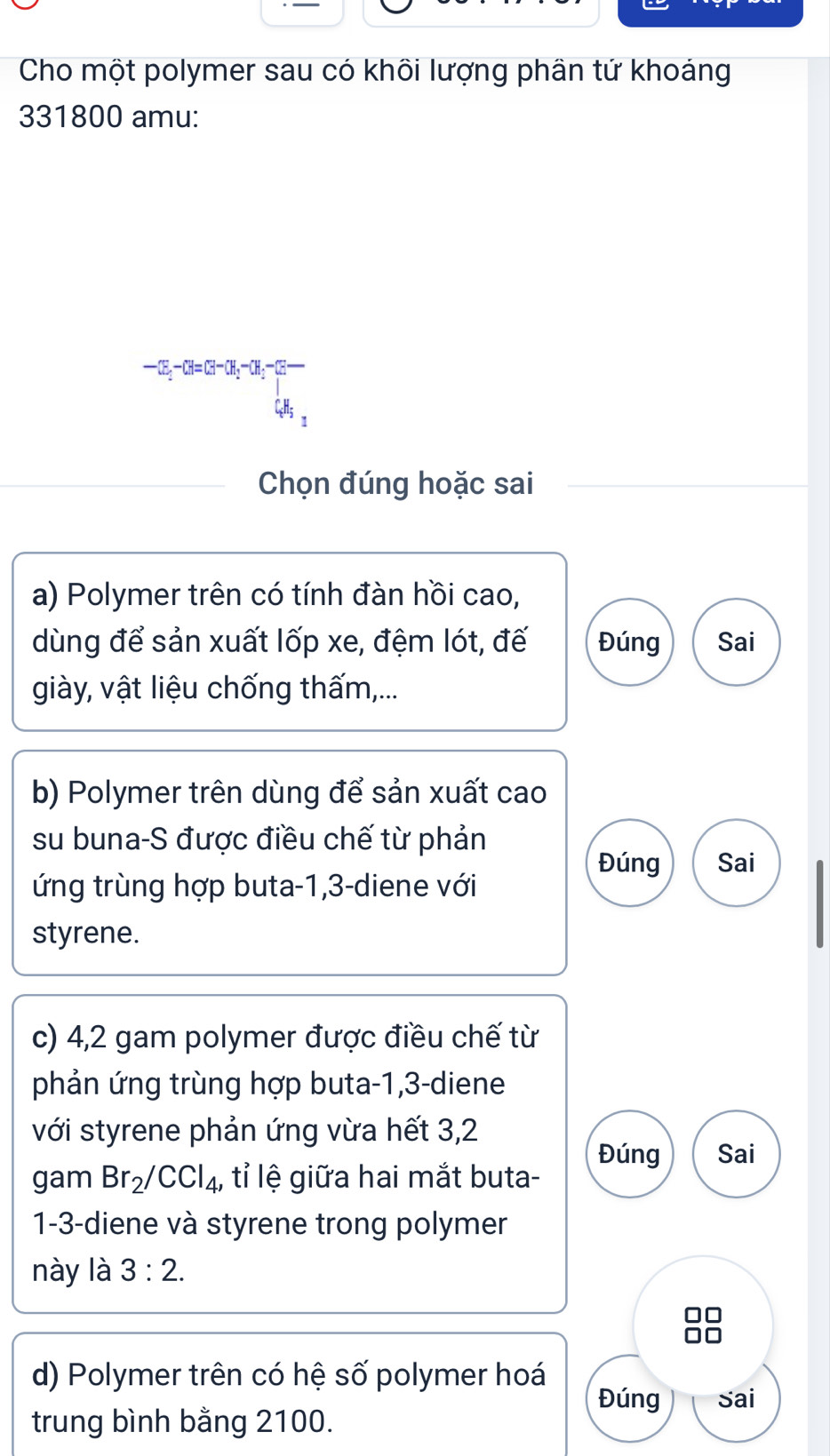 Cho một polymer sau có khôi lượng phân tứ khoảng 
331800 amu:
-CE_1-CH=CH-CH_2-CH_3-CE
C.H₅ 
Chọn đúng hoặc sai 
a) Polymer trên có tính đàn hồi cao, 
dùng để sản xuất lốp xe, đệm lót, đế Đúng Sai 
giày, vật liệu chống thấm,... 
b) Polymer trên dùng để sản xuất cao 
su buna-S được điều chế từ phản 
Đúng Sai 
ứng trùng hợp buta -1, 3 -diene với 
styrene. 
c) 4, 2 gam polymer được điều chế từ 
phản ứng trùng hợp buta -1, 3 -diene 
với styrene phản ứng vừa hết 3,2
Đúng Sai 
gam Br_2/CCl_4 , tỉ lệ giữa hai mắt buta- 
1 -3 -diene và styrene trong polymer 
này là 3:2. 
d) Polymer trên có hệ số polymer hoá 
Đúng Sai 
trung bình bằng 2100.