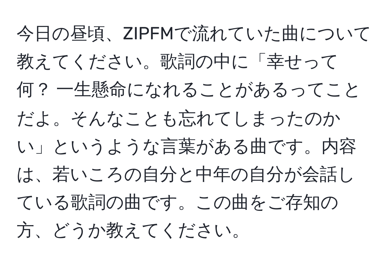 今日の昼頃、ZIPFMで流れていた曲について教えてください。歌詞の中に「幸せって何？ 一生懸命になれることがあるってことだよ。そんなことも忘れてしまったのかい」というような言葉がある曲です。内容は、若いころの自分と中年の自分が会話している歌詞の曲です。この曲をご存知の方、どうか教えてください。