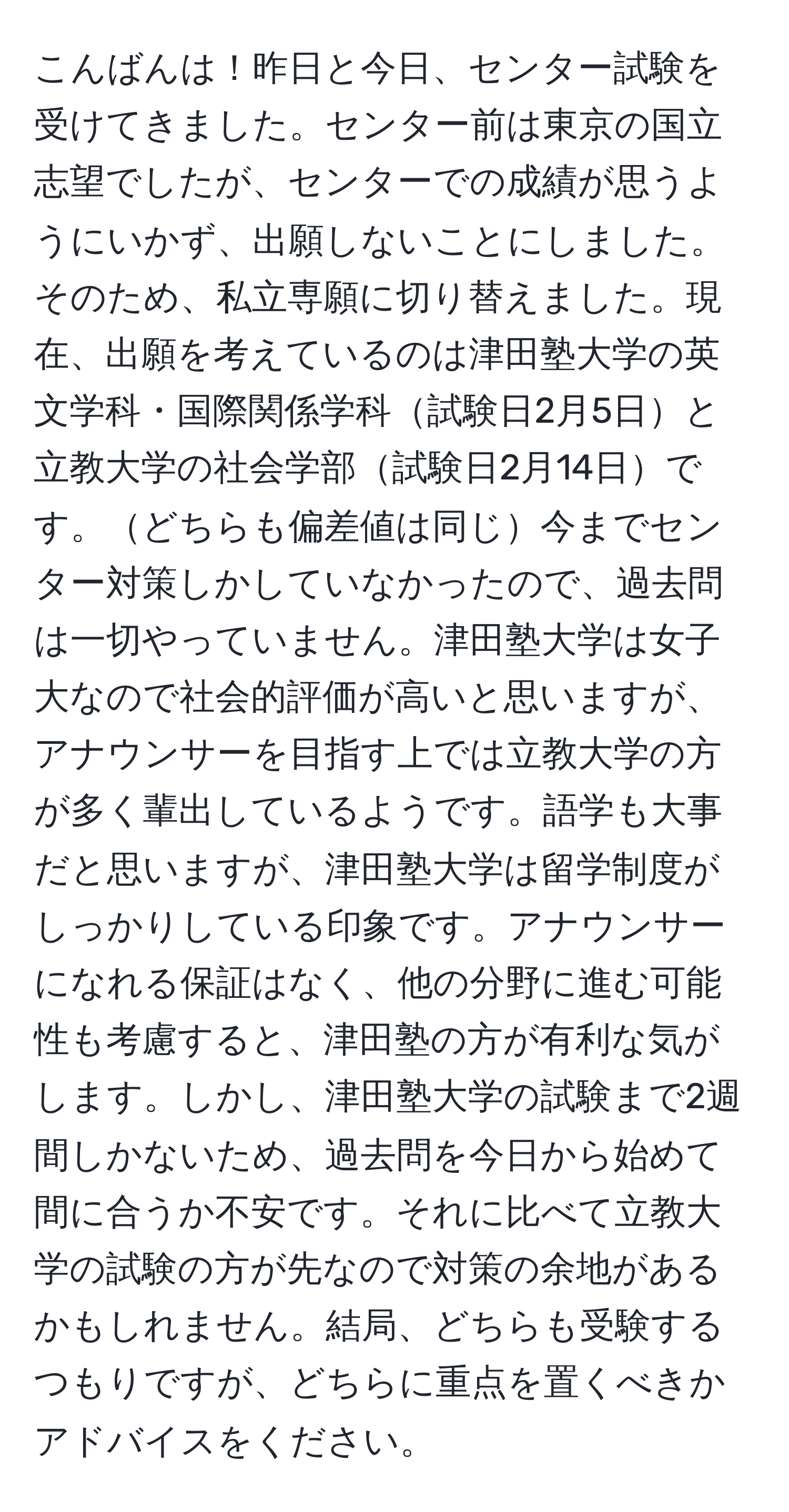 こんばんは！昨日と今日、センター試験を受けてきました。センター前は東京の国立志望でしたが、センターでの成績が思うようにいかず、出願しないことにしました。そのため、私立専願に切り替えました。現在、出願を考えているのは津田塾大学の英文学科・国際関係学科試験日2月5日と立教大学の社会学部試験日2月14日です。どちらも偏差値は同じ今までセンター対策しかしていなかったので、過去問は一切やっていません。津田塾大学は女子大なので社会的評価が高いと思いますが、アナウンサーを目指す上では立教大学の方が多く輩出しているようです。語学も大事だと思いますが、津田塾大学は留学制度がしっかりしている印象です。アナウンサーになれる保証はなく、他の分野に進む可能性も考慮すると、津田塾の方が有利な気がします。しかし、津田塾大学の試験まで2週間しかないため、過去問を今日から始めて間に合うか不安です。それに比べて立教大学の試験の方が先なので対策の余地があるかもしれません。結局、どちらも受験するつもりですが、どちらに重点を置くべきかアドバイスをください。