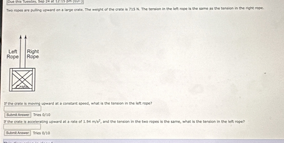Due this Tuesday, Sep 24 at 12:15 pm (EDT) 
Two ropes are pullling upward on a large crate. The weight of the crate is 715 N. The tension in the left rope is the same as the tension in the right rope. 
If the crate is moving upward at a constant speed, what is the tension in the left rope? 
Submit Answer Tries 0/10
If the crate is accelerating upward at a rate of 1.94m/s^2 , and the tension in the two ropes is the same, what is the tension in the left rope? 
Submit Answer Tries 0/10