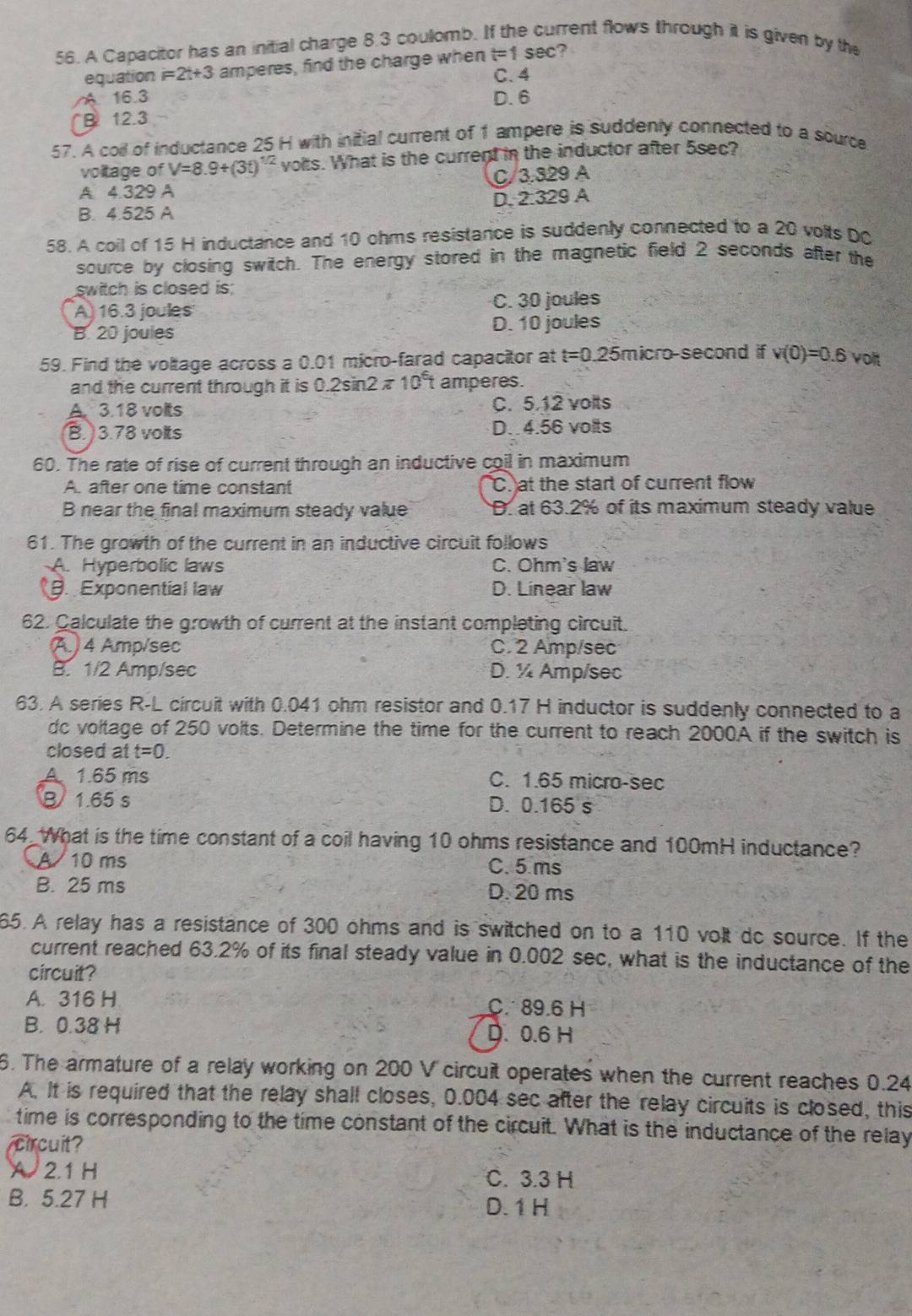 A Capacitor has an initial charge 8.3 coulomb. I rrent flows through it is given by the
equation i=2t+3 amperes, find the charge when t=1sec 2
C.4
A 16.3
B 12.3 D. 6
57. A coll of inductance 25 H with initial current of 1 ampere is suddenly connected to a source
voltage of V=8.9+(3t)^1/2 volts. What is the current in the inductor after 5sec?
A 4.329 A C/3.329 A
B. 4.525 A D. 2.329 A
58. A coil of 15 H inductance and 10 ohms resistance is suddenly connected to a 20 volts DC
source by closing switch. The energy stored in the magnetic field 2 seconds after the
switch is closed is;
A) 16.3 joules C. 30 joules
B. 20 joules D. 10 joules
59. Find the voltage across a 0.01 micro-farad capacitor at t=0.25 5micro-second if v(0)=0.6 voit
and the current through it is 0.2sin 2π 10^6t amperes.
A. 3.18 volts C. 5.12 volts
B. )3.78 volts D. 4.56 volts
60. The rate of rise of current through an inductive coil in maximum
A. after one time constant C. at the start of current flow
B near the final maximum steady value D. at 63.2% of its maximum steady value
61. The growth of the current in an inductive circuit follows
A. Hyperbolic laws C. Ohm's law
Exponential law D. Linear law
62. Calculate the growth of current at the instant completing circuit.
(A ) 4 Amp/sec C. 2 Amp/sec
B. 1/2 Amp/sec D. ½ Amp/sec
63. A series R-L circuit with 0.041 ohm resistor and 0.17 H inductor is suddenly connected to a
dc voltage of 250 volts. Determine the time for the current to reach 2000A if the switch is
closed at t=0.
A 1.65 ms C. 1.65 micro-sec
B 1.65 s D. 0.165 s
64 What is the time constant of a coil having 10 ohms resistance and 100mH inductance?
A 10 ms C.5 ms
B. 25 ms D. 20 ms
65. A relay has a resistance of 300 ohms and is switched on to a 110 volt do source. If the
current reached 63.2% of its final steady value in 0.002 sec, what is the inductance of the
circuit?
A. 316 H C. 89.6 H
B. 0.38 H D. 0.6 H
6. The armature of a relay working on 200 V circuit operates when the current reaches 0.24
A. It is required that the relay shall closes, 0.004 sec after the relay circuits is closed, this
time is corresponding to the time constant of the circuit. What is the inductance of the relay
circuit?
X 2.1 H C. 3.3 H
B. 5.27 H D. 1 H