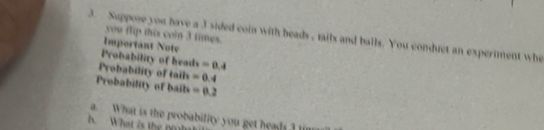 Suppose you have a 3 sided coin with heads , tails and balls. You conduct an experiment wh you flip this coin 3 times. 
Important Note 
Probability of heads =0.4
Probability of tails =0.4
Probability of bails =0.2
a. What is the probability you get heads ? t 
B. What is the no