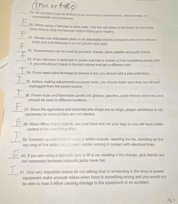 als e 
_29. An accident may be defined as an event from carelessness, unawareness, or 
unavoidable circumstances. 
_30. When using a hammer to drive nails, hold the nall close to the board so you have 
more time to stop the hammer before hitting your fingers. 
_31. Always use adjustable pliers or an adjustable wrench (crescent wrench) to remove 
bolts and nuts because it is a lot quicker and safer. 
_32. Screwdrivers can be used as pry bars, chisels, paint paddles and putty knives. 
_33. If you discover a hand tool or power tool that is broken or has something wrong with 
it, you should put it back in the tool cabinet and get a different one. 
_34. If you need extra leverage to remove a nut, you should add a pipe extension. 
_35. Before making adjustments on power tools, you should make sure they are off and 
unplugged from the power source. 
_36. Power tools and flammable goods (oil, grease, gasoline, paint thinner) don't mix and 
should be used in different locations. 
_37. Since the agriculture and industrial arts shops are so large, proper ventilation is not 
necessary so exhaust fans are not needed. 
_38. When lifting heavy objects, use your back and not your legs so you will have better 
__ 
control of the item being lifted. 
_ 
39. Common accidents wheh soing a ladder include; reaching too far, standing on the 
top rung of the ladder, and a metal (adder coming in contact with electrical lines. 
_40. If you are using a hydraulic jack to lift a car needing a tire change, jack stands are 
not necessary because hydraulic jacks never fail. 
_ 
41. One very important reason for not talking loud or screaming in the shop is power 
equipment make unusual noises when there is something wrong and you would not 
be able to hear it either causing damage to the equipment or an accident. 
Pg 3