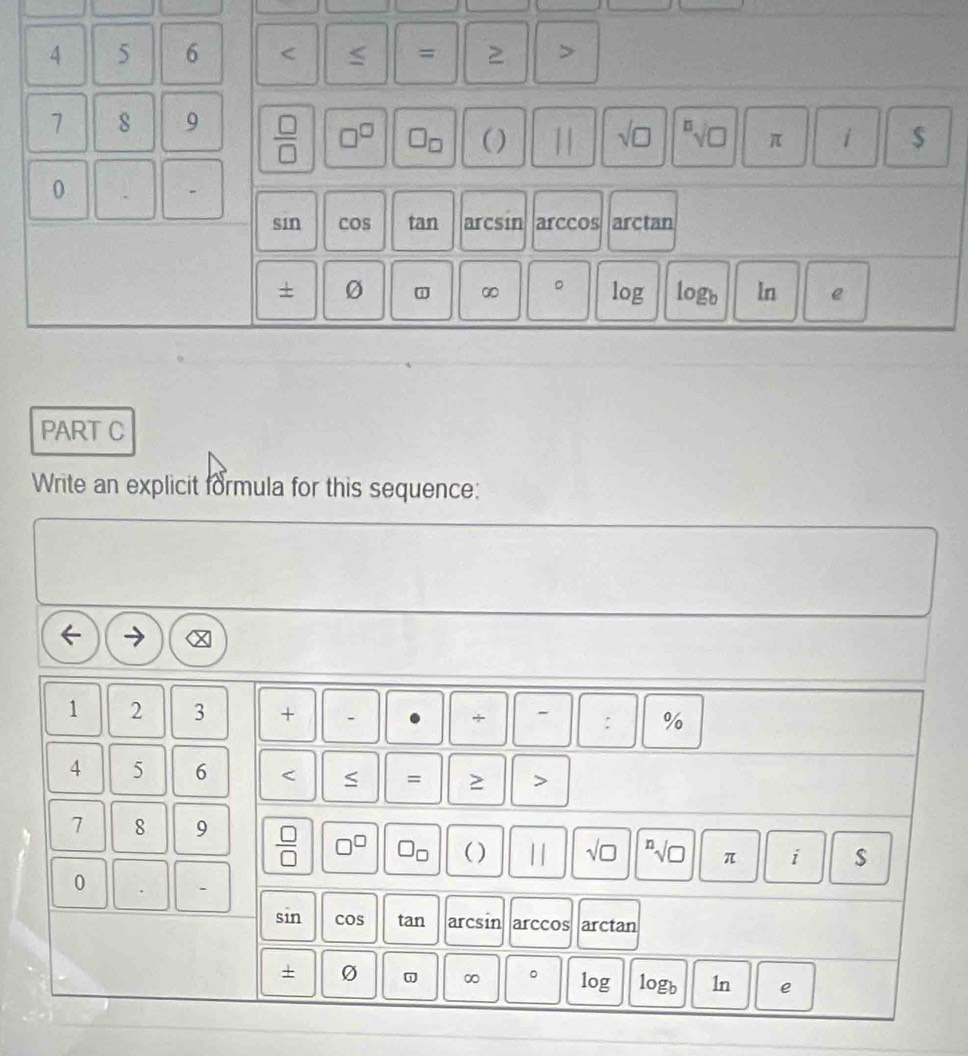 4 5 6 < = ≥ >
7 8 9  □ /□   □^(□) □ _□  ( ) 11 sqrt(□ ) sqrt[□](□ ) π i $
0 、 -
sin cos tan arcsin arccos arctan
∞ 。
+ 0 log logb ln e
PART C
Write an explicit formula for this sequence:
1 2 3 + . + - : %
4 5 6 < = >
7 8 9  □ /□   □^(□) □ _□  ( ) || sqrt(□ ) sqrt[n](□ ) π i
0 -
sin cos tan arcsin arccos arctan
+ o ∞ 。 log logb 1n e