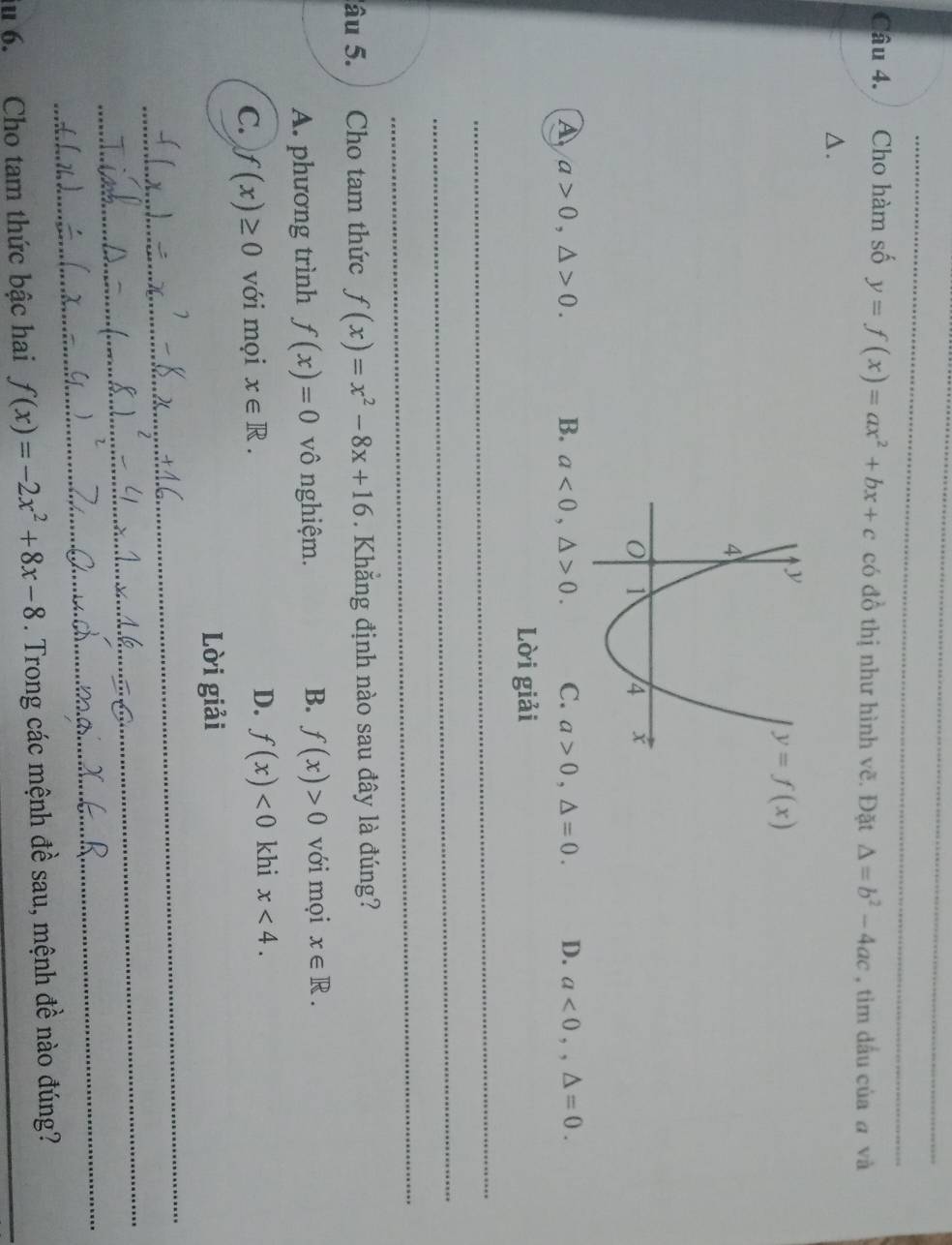 Cho hàm số y=f(x)=ax^2+bx+c có đồ thị như hình vẽ. Đặt △ =b^2-4ac , tìm dấu của a và
△.
A a>0,△ >0. B. a<0,△ >0. C. a>0,△ =0. D. a<0,,△ =0.
Lời giải
_
_
_
âu 5. Cho tam thức f(x)=x^2-8x+16. Khẳng định nào sau đây là đúng?
A. phương trình f(x)=0 vô nghiệm. B. f(x)>0 với mọi x∈ R.
C. f(x)≥ 0 với mọi x∈ R. D. f(x)<0</tex> khi x<4.
Lời giải
_
_
_
iu 6. Cho tam thức bậc hai f(x)=-2x^2+8x-8. Trong các mệnh đề sau, mệnh đề nào đúng?