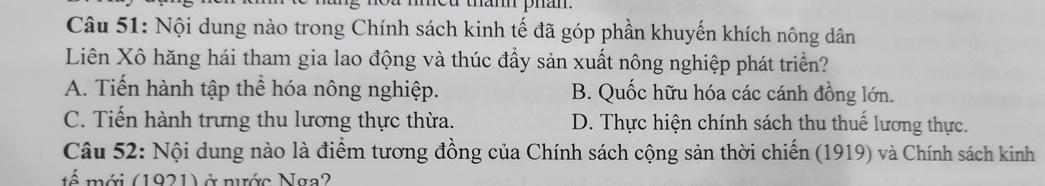 thann phan.
Câu 51: Nội dung nào trong Chính sách kinh tế đã góp phần khuyến khích nông dân
Liên Xô hăng hái tham gia lao động và thúc đẩy sản xuất nông nghiệp phát triển?
A. Tiến hành tập thể hóa nông nghiệp. B. Quốc hữu hóa các cánh đồng lớn.
C. Tiến hành trưng thu lương thực thừa. D. Thực hiện chính sách thu thuế lương thực.
Câu 52: Nội dung nào là điểm tương đồng của Chính sách cộng sản thời chiến (1919) và Chính sách kinh
tế mới (1921) ở nước Nga?