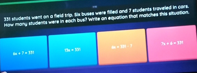 7/13
331 students went on a field trip. Six buses were filled and 7 students traveled in cars.
How many students were in each bus? Write an equation that matches this situation.
6x+7=331
13x=331 6x=33)-7
7x+6=331