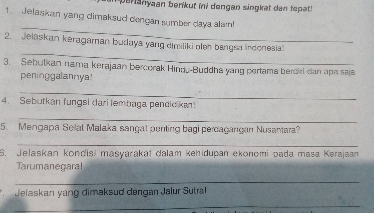 in pertanyaan berikut ini dengan singkat dan tepat! 
1. Jelaskan yang dimaksud dengan sumber daya alam! 
_ 
_ 
2. Jelaskan keragaman budaya yang dimiliki oleh bangsa Indonesia! 
3. Sebutkan nama kerajaan bercorak Hindu-Buddha yang pertama berdiri dan apa saja 
peninggalannya! 
_ 
4. Sebutkan fungsi dari lembaga pendidikan! 
_ 
5. Mengapa Selat Malaka sangat penting bagi perdagangan Nusantara? 
_ 
6. Jelaskan kondisi masyarakat dalam kehidupan ekonomi pada masa Kerajaan 
Tarumanegara! 
_ 
. Jelaskan yang dimaksud dengan Jalur Sutra! 
_