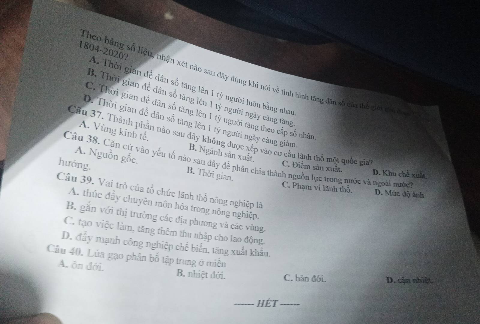 Theo bảng số liệu, nhận xét nào sau đây đúng khi nói về tình hình tăng dân số của thể giới giai đó
1804-2020? A. Thời gian để dân số tăng lên 1 tỷ người luôn bằng nhau
B. Thời gian để dân số tăng lên 1 tỷ người ngày càng tăng
C. Thời gian để dân số tăng lên 1 tỷ người tăng theo cấp số nhân
D. Thời gian để dân số tăng lên 1 tỷ người ngày cảng giảm
A. Vùng kinh tế.
Câu 37. Thành phần nào sau đây không được xếp vào cơ cầu lãnh thổ một quốc gia''
B. Ngành sản xuất.
Câu 38. Căn cứ vào yếu tố nào sau đây để phân chia thành nguồn lực trong nước và ngoài nước?
hưởng.
A. Nguồn gốc. B. Thời gian.
C. Điểm sản xuất. D. Khu chế xuất.
C. Phạm vi lãnh thổ. D. Mức độ ảnh
Câu 39. Vai trò của tổ chức lãnh thổ nông nghiệp là
A. thúc đấy chuyên môn hóa trong nông nghiệp.
B. gắn với thị trường các địa phương và các vùng.
C. tạo việc làm, tăng thêm thu nhập cho lao động.
D. đây mạnh công nghiệp chế biến, tăng xuất khẩu.
Câu 40. Lúa gạo phân bố tập trung ở miền
A. ôn đới. B. nhiệt đới.
C. hàn đới. D. cận nhiệt
_Hết_