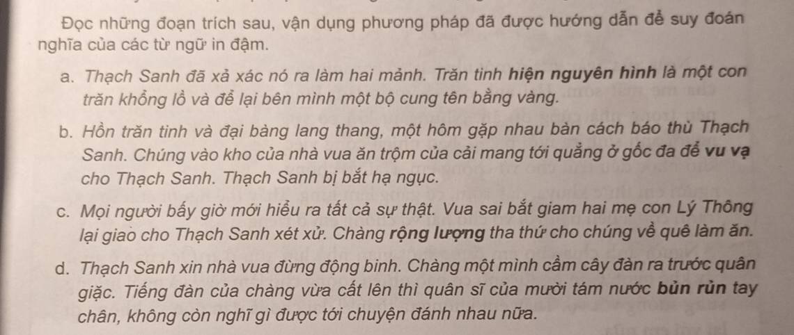 Đọc những đoạn trích sau, vận dụng phương pháp đã được hướng dẫn để suy đoán
nghĩa của các từ ngữ in đậm.
a. Thạch Sanh đã xả xác nó ra làm hai mảnh. Trăn tinh hiện nguyên hình là một con
trăn khổng lồ và để lại bên mình một bộ cung tên bằng vàng.
b. Hồn trăn tinh và đại bàng lang thang, một hôm gặp nhau bàn cách báo thù Thạch
Sanh. Chúng vào kho của nhà vua ăn trộm của cải mang tới quẳng ở gốc đa để vu vạ
cho Thạch Sanh. Thạch Sanh bị bắt hạ ngục.
c. Mọi người bấy giờ mới hiểu ra tất cả sự thật. Vua sai bắt giam hai mẹ con Lý Thông
lại giao cho Thạch Sanh xét xử. Chàng rộng lượng tha thứ cho chúng về quê làm ăn.
d. Thạch Sanh xin nhà vua đừng động binh. Chàng một mình cầm cây đàn ra trước quân
giặc. Tiếng đàn của chàng vừa cất lên thì quân sĩ của mười tám nước bủn rùn tay
chân, không còn nghĩ gì được tới chuyện đánh nhau nữa.