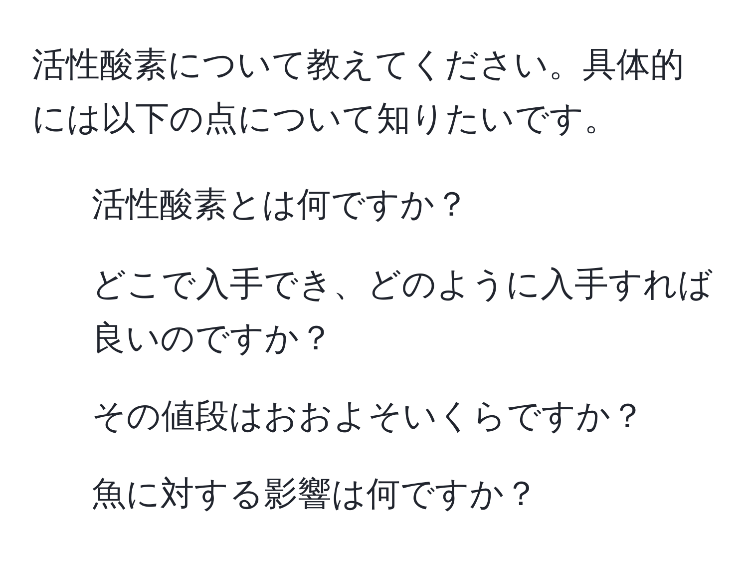 活性酸素について教えてください。具体的には以下の点について知りたいです。  
1. 活性酸素とは何ですか？  
2. どこで入手でき、どのように入手すれば良いのですか？  
3. その値段はおおよそいくらですか？  
4. 魚に対する影響は何ですか？