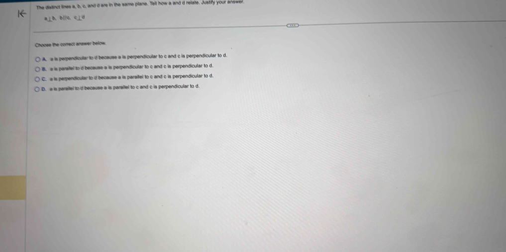 The distinct lines a, b, c, and d are in the same plane. Tell how a and d relate. Justify your answer.
a⊥b, b][c、 c_
Choose the correct answer below.
A. a is perpendicular to d because a is perpendicular to c and c is perpendicular to d.
B. a is parallel to d because a is perpendicular to c and c is perpendicular to d.
C. a is perpendicular to d because a is parallel to c and c is perpendicular to d.
D. a is parallel to d because a is parallel to c and c is perpendicular to d.