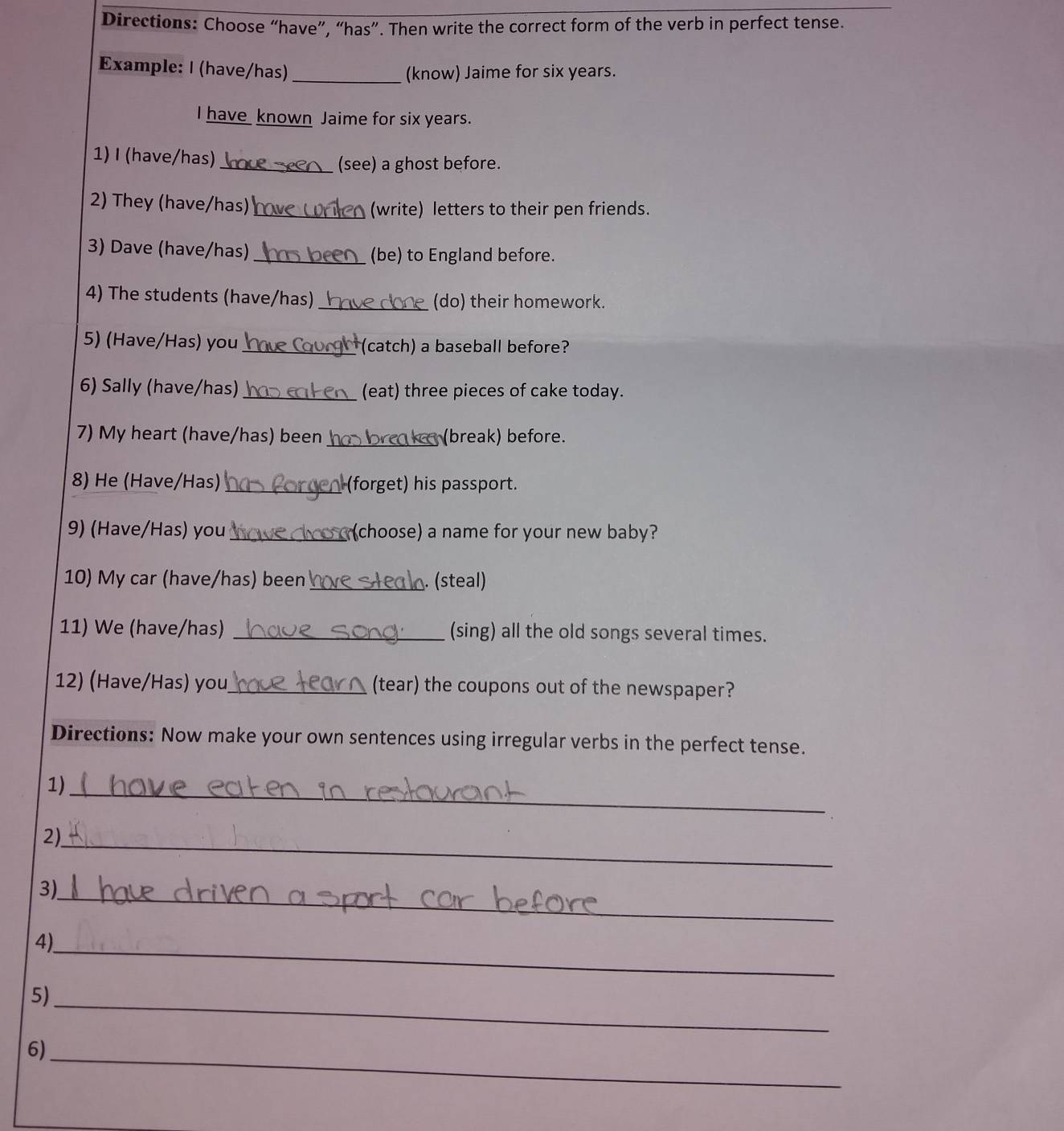 Directions: Choose “have”, “has”. Then write the correct form of the verb in perfect tense. 
Example: I (have/has) _(know) Jaime for six years. 
I have known Jaime for six years. 
1) I (have/has)_ (see) a ghost before. 
2) They (have/has) _(write) letters to their pen friends. 
3) Dave (have/has) _(be) to England before. 
4) The students (have/has) _(do) their homework. 
5) (Have/Has) you _(catch) a baseball before? 
6) Sally (have/has) _(eat) three pieces of cake today. 
7) My heart (have/has) been _ k (break) before. 
8) He (Have/Has) _(forget) his passport. 
9) (Have/Has) you _(choose) a name for your new baby? 
10) My car (have/has) been _. (steal) 
11) We (have/has) _(sing) all the old songs several times. 
12) (Have/Has) you_ (tear) the coupons out of the newspaper? 
Directions: Now make your own sentences using irregular verbs in the perfect tense. 
1)_ 
2)_ 
3)_ 
4)_ 
5)_ 
_ 
6)