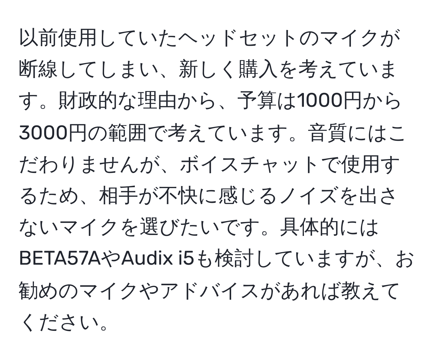 以前使用していたヘッドセットのマイクが断線してしまい、新しく購入を考えています。財政的な理由から、予算は1000円から3000円の範囲で考えています。音質にはこだわりませんが、ボイスチャットで使用するため、相手が不快に感じるノイズを出さないマイクを選びたいです。具体的にはBETA57AやAudix i5も検討していますが、お勧めのマイクやアドバイスがあれば教えてください。