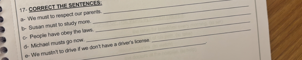 THE SENTENCES: 
a- We must to respect our parents. 
b- Susan must to study more. 
c- People have obey the laws._ 
d- Michael musts go now. 
e- We mustn't to drive if we don't have a driver's license.