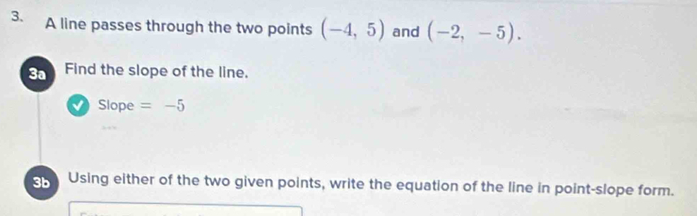 A line passes through the two points (-4,5) and (-2,-5). 
3a Find the slope of the line. 
Slope =-5
3b Using either of the two given points, write the equation of the line in point-slope form.