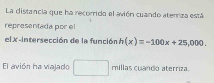 La distancia que ha recorrido el avión cuando aterriza está 
representada por el 
el✗-intersección de la función h(x)=-100x+25,000. 
El avión ha viajado millas cuando aterriza.