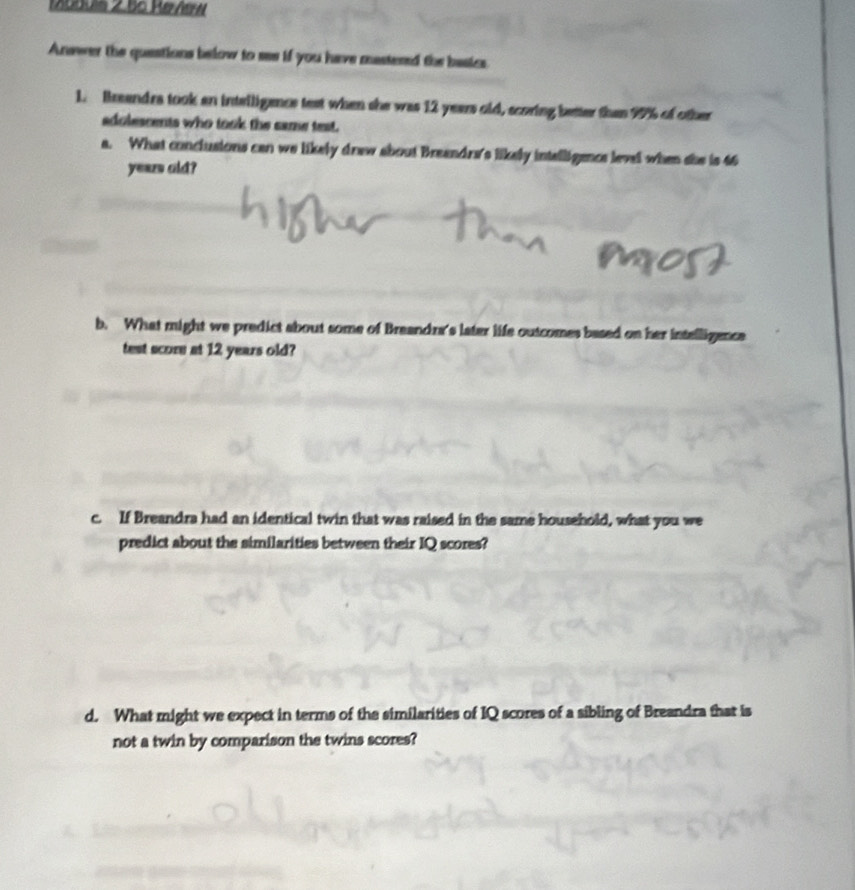 Maduis 2.55 Rerñern 
Answer the questions below to ses if you have mastened the basics 
1. Breandra took an inteiligence test when she was 12 years old, scoring better than 99% of other 
adolescents who took the came test. 
a. What conclusions can we likely drew about Breandre's likely intelligence level when she is 46
yeazs old? 
b. What might we predict about some of Breandra's later life outcomes based on her intelligence 
test score at 12 years old? 
c. If Breandra had an identical twin that was raised in the same household, what you we 
predict about the similarities between their IQ scores? 
d. What might we expect in terms of the similarities of IQ scores of a sibling of Breandra that is 
not a twin by comparison the twins scores?