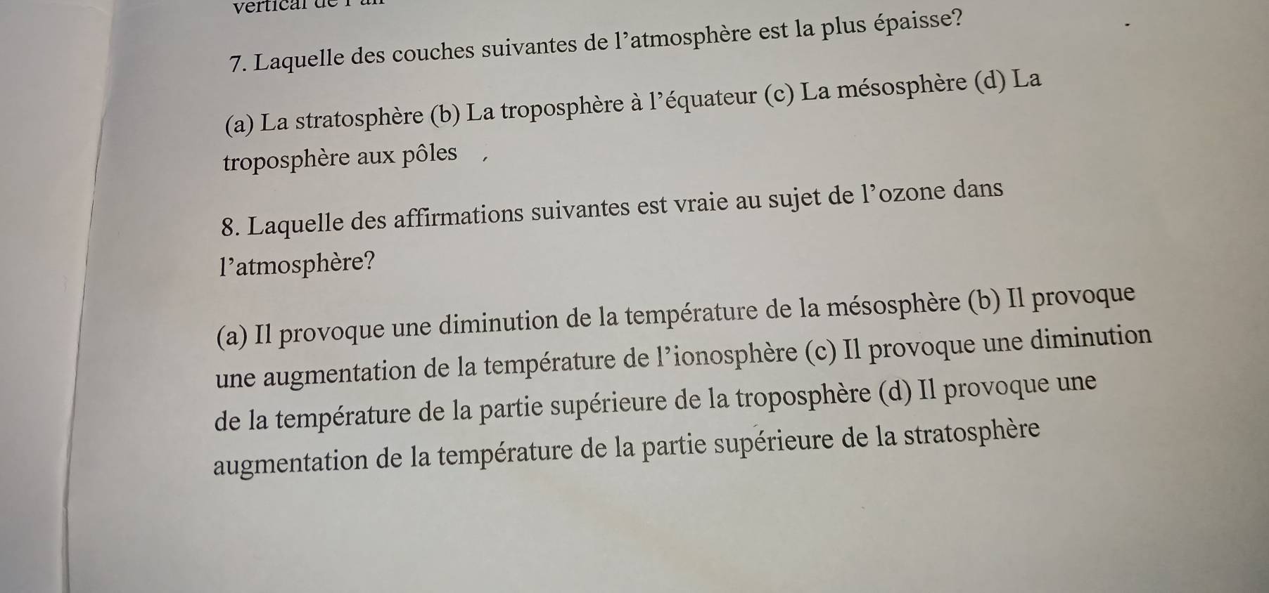 vertical de
7. Laquelle des couches suivantes de l'atmosphère est la plus épaisse?
(a) La stratosphère (b) La troposphère à l'équateur (c) La mésosphère (d) La
troposphère aux pôles ,
8. Laquelle des affirmations suivantes est vraie au sujet de l’ozone dans
1^1 *atmosphère?
(a) Il provoque une diminution de la température de la mésosphère (b) Il provoque
une augmentation de la température de l’ionosphère (c) Il provoque une diminution
de la température de la partie supérieure de la troposphère (d) Il provoque une
augmentation de la température de la partie supérieure de la stratosphère