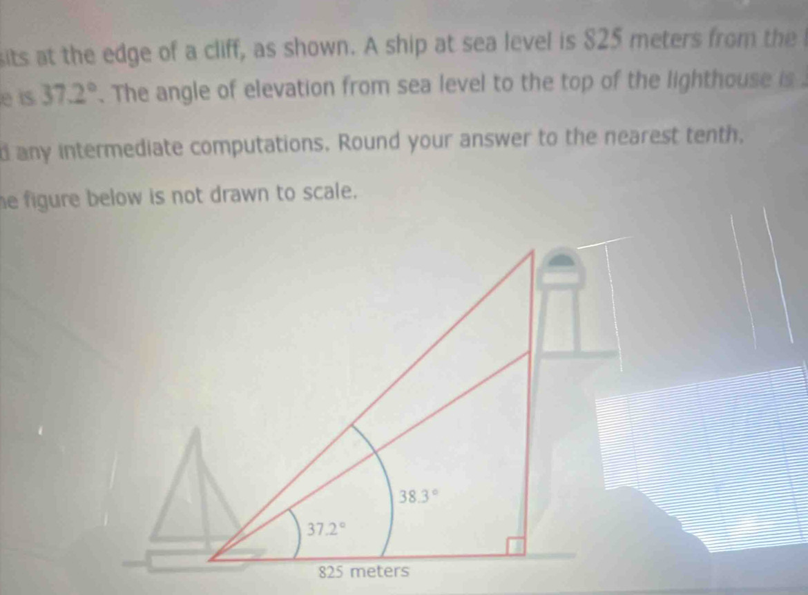 sits at the edge of a cliff, as shown. A ship at sea level is 825 meters from the 
e is 37.2°. The angle of elevation from sea level to the top of the lighthouse is .
d any intermediate computations. Round your answer to the nearest tenth,
e figure below is not drawn to scale.