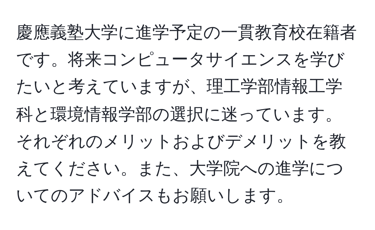 慶應義塾大学に進学予定の一貫教育校在籍者です。将来コンピュータサイエンスを学びたいと考えていますが、理工学部情報工学科と環境情報学部の選択に迷っています。それぞれのメリットおよびデメリットを教えてください。また、大学院への進学についてのアドバイスもお願いします。