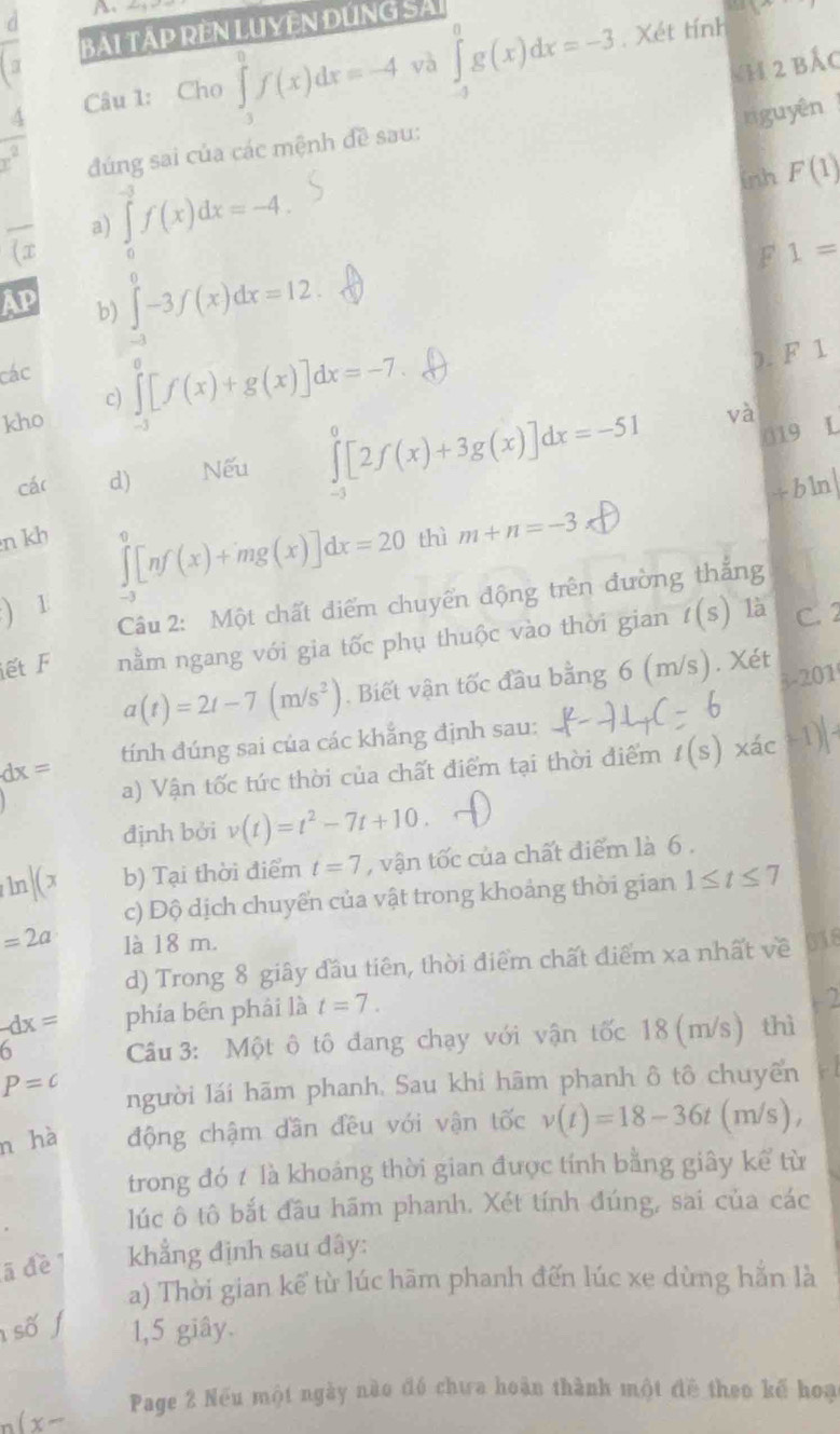 Xét tính 1
BẢI TÁP RÊN LUYÊN DÚNG SẢ
a Nh 2 bắc
4 Câu 1: Cho ∈tlimits _3^(0f(x)dx=-4 và ∈tlimits _(-3)^0g(x)dx=-3
niguyên
x^2) đúng sai của các mệnh đề sau:
overline (x a) ∈tlimits _0^(3f(x)dx=-4.
inh F(1)
F 1=
AP b) ∈tlimits _(-3)^0-3f(x)dx=12.
các
c) ∈tlimits _(-3)^0[f(x)+g(x)]dx=-7.
). F 1
kho L
cár d) Nếu ∈tlimits _(-3)^0[2f(x)+3g(x)]dx=-51
và
019
tbln
n kh thì m+n=-3
∈tlimits _(-3)^0[nf(x)+mg(x)]dx=20
) 1
Câu 2: Một chất điểm chuyển động trên đường thắng
iết F nằm ngang với gia tốc phụ thuộc vào thời gian t(s) là C. 2
a(t)=2t-7(m/s^2)). Biết vận tốc đầu bằng 6 (m/s). Xét
3-201
dx= tính đúng sai của các khẳng định sau:
a) Vận tốc tức thời của chất điểm tại thời điểm t(s) xác -1)|
định bởi v(t)=t^2-7t+10.
ln |(x b) Tại thời điểm t=7 , vận tốc của chất điểm là 6 .
c) Độ dịch chuyển của vật trong khoảng thời gian 1≤ t≤ 7
=2a là 18 m. 018
d) Trong 8 giây đầu tiên, thời điểm chất điểm xa nhất về
-dx= phía bēn phải là t=7.
2
0  Câu 3: Một ô tô đang chạy với vận tốc 18 (m/s) thì
P=c người lái hãm phanh. Sau khi hãm phanh ô tô chuyển
n hà động chậm dần đều với vận tốc v(t)=18-36t(m/s),
trong đó t là khoảng thời gian được tính bằng giây kể từ
lúc ô tô bắt đầu hãm phanh. Xét tính đúng, sai của các
ā đề khẳng định sau đây:
a) Thời gian kế từ lúc hãm phanh đến lúc xe dùng hằn là
số f 1,5 giây.
(x- Page 2 Nếu một ngày nào đó chưa hoàn thành một đề theo kế hoạ