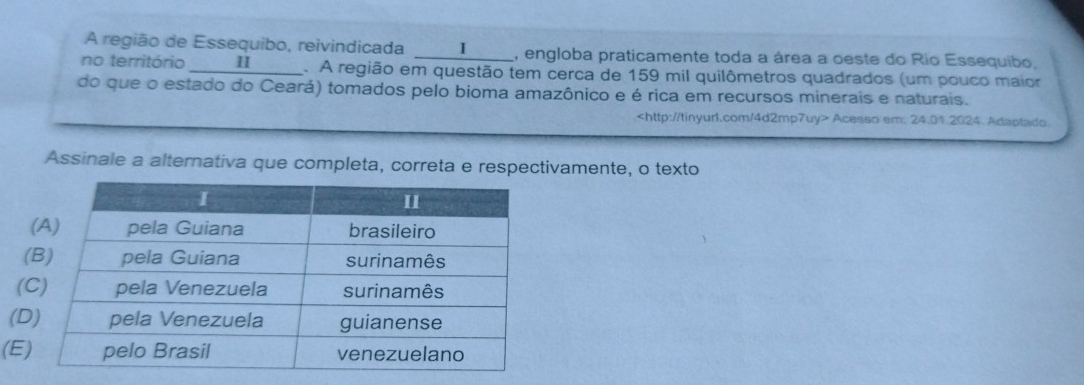 A região de Essequibo, reivindicada ____I___. , engloba praticamente toda a área a oeste do Rio Essequibo. 
no território __ Ⅱ _____. . A região em questão tem cerca de 159 mil quilômetros quadrados (um pouco maior 
do que o estado do Ceará) tomados pelo bioma amazônico e é rica em recursos minerais e naturais.
Acesso em: 24.01.2024. Adaptado 
Assinale a alternativa que completa, correta e respectivamente, o texto 
( 
( 
(D 
(E