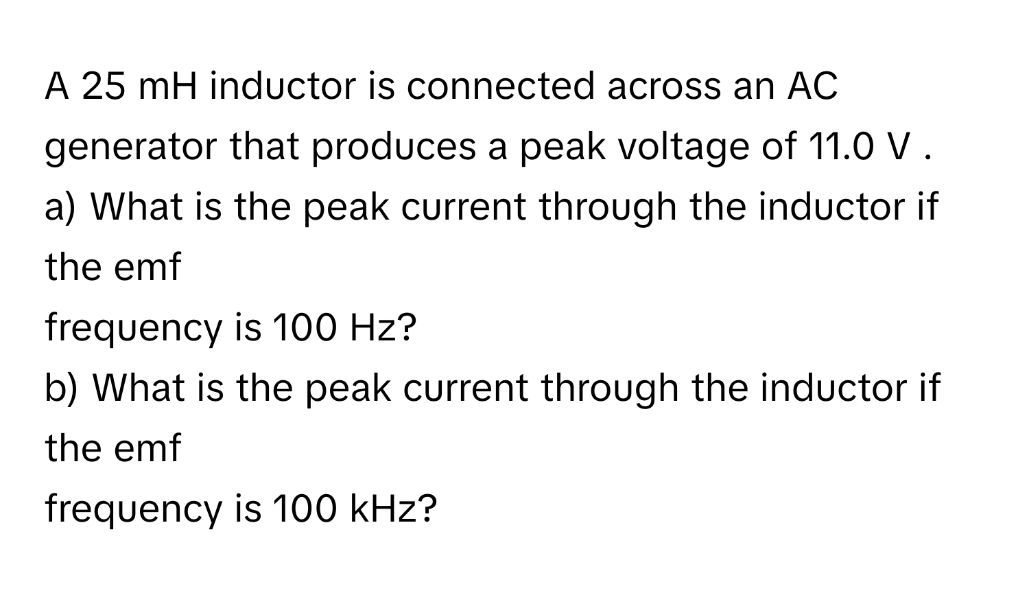 A 25 mH inductor is connected across an AC generator that  produces a peak voltage of 11.0 V .
a) What is the peak current through the inductor if the emf
frequency is 100 Hz?
b) What is the peak current through the inductor if the emf
frequency is 100 kHz?