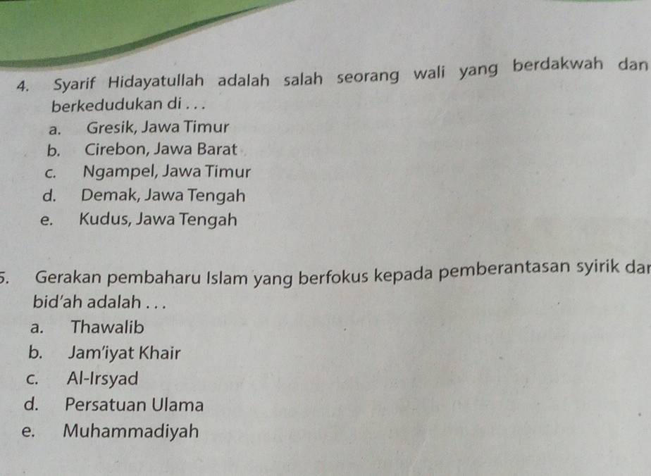 Syarif Hidayatullah adalah salah seorang wali yang berdakwah dan
berkedudukan di . . .
a. Gresik, Jawa Timur
b. Cirebon, Jawa Barat
c. Ngampel, Jawa Timur
d. Demak, Jawa Tengah
e. Kudus, Jawa Tengah
5. Gerakan pembaharu Islam yang berfokus kepada pemberantasan syirik dar
bid’ah adalah . . .
a. Thawalib
b. Jam’iyat Khair
c. Al-Irsyad
d. Persatuan Ulama
e. Muhammadiyah