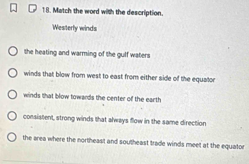 Match the word with the description.
Westerly winds
the heating and warming of the gulf waters
winds that blow from west to east from either side of the equator
winds that blow towards the center of the earth
consistent, strong winds that always flow in the same direction
the area where the northeast and southeast trade winds meet at the equator